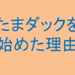 「たまダックを始めた理由」を更新しました